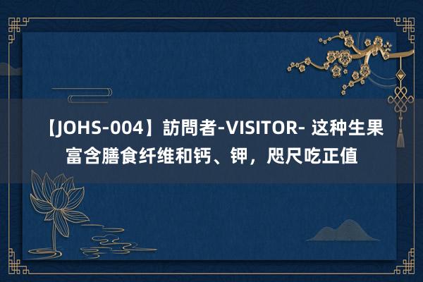 【JOHS-004】訪問者-VISITOR- 这种生果富含膳食纤维和钙、钾，咫尺吃正值