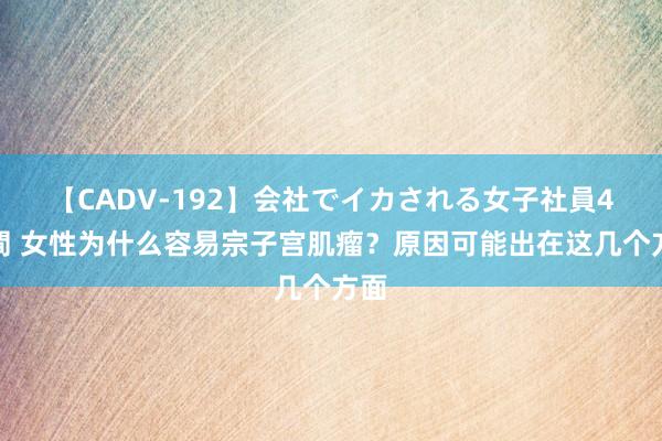 【CADV-192】会社でイカされる女子社員4時間 女性为什么容易宗子宫肌瘤？原因可能出在这几个方面