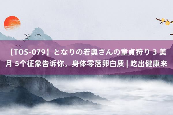 【TOS-079】となりの若奥さんの童貞狩り 3 美月 5个征象告诉你，身体零落卵白质 | 吃出健康来