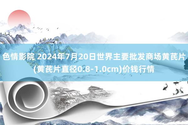 色情影院 2024年7月20日世界主要批发商场黄芪片(黄芪片直径0.8-1.0cm)价钱行情