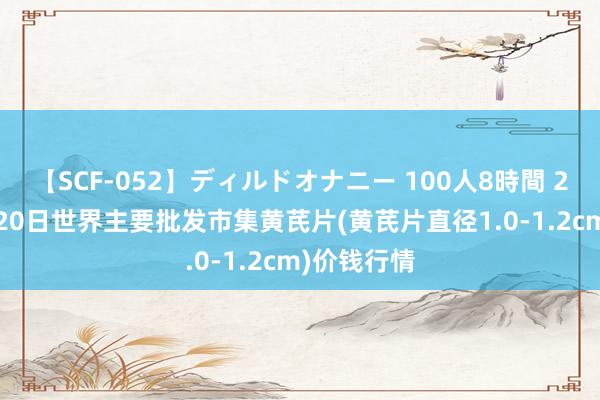 【SCF-052】ディルドオナニー 100人8時間 2024年7月20日世界主要批发市集黄芪片(黄芪片直径1.0-1.2cm)价钱行情