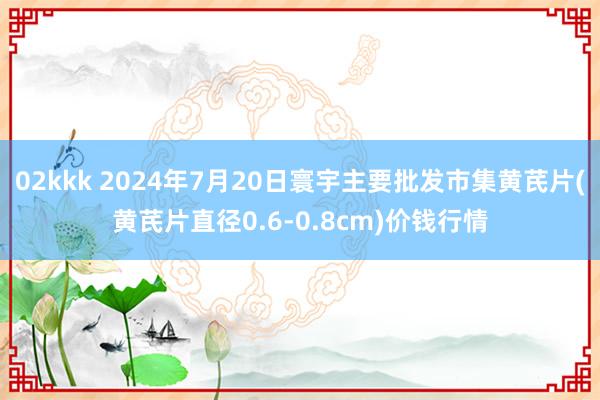 02kkk 2024年7月20日寰宇主要批发市集黄芪片(黄芪片直径0.6-0.8cm)价钱行情