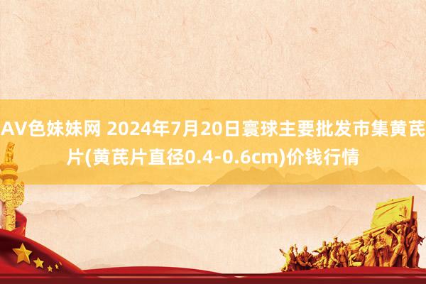 AV色妹妹网 2024年7月20日寰球主要批发市集黄芪片(黄芪片直径0.4-0.6cm)价钱行情