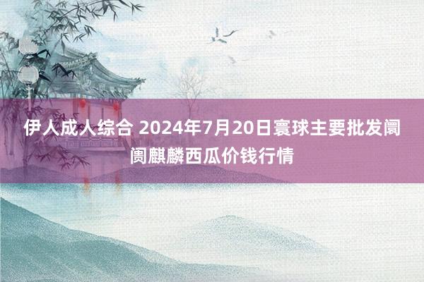 伊人成人综合 2024年7月20日寰球主要批发阛阓麒麟西瓜价钱行情