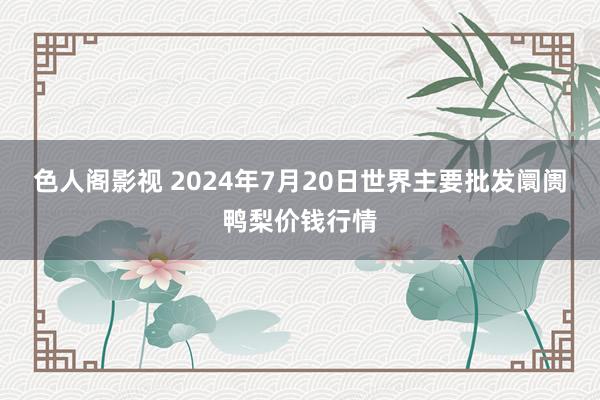 色人阁影视 2024年7月20日世界主要批发阛阓鸭梨价钱行情