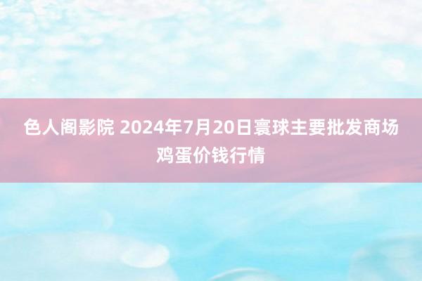 色人阁影院 2024年7月20日寰球主要批发商场鸡蛋价钱行情