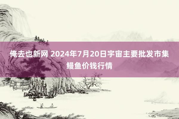 俺去也新网 2024年7月20日宇宙主要批发市集鳗鱼价钱行情