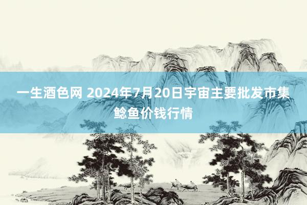 一生酒色网 2024年7月20日宇宙主要批发市集鲶鱼价钱行情