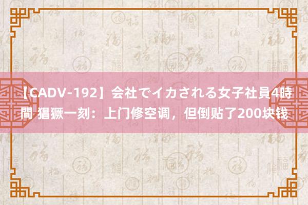 【CADV-192】会社でイカされる女子社員4時間 猖獗一刻：上门修空调，但倒贴了200块钱