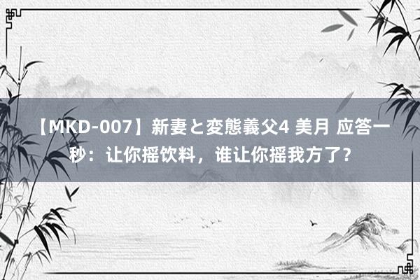 【MKD-007】新妻と変態義父4 美月 应答一秒：让你摇饮料，谁让你摇我方了？