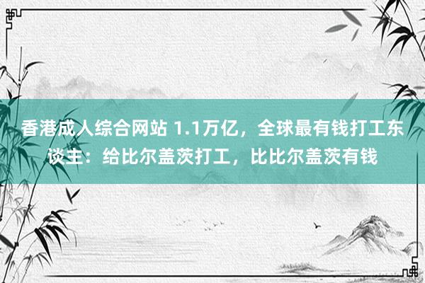 香港成人综合网站 1.1万亿，全球最有钱打工东谈主：给比尔盖茨打工，比比尔盖茨有钱