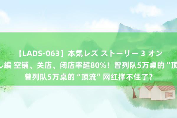 【LADS-063】本気レズ ストーリー 3 オンナだけの秘密の癒し編 空铺、关店、闭店率超80%！曾列队5万桌的“顶流”网红撑不住了？