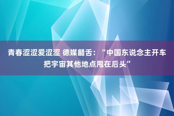 青春涩涩爱涩涩 德媒齰舌：“中国东说念主开车把宇宙其他地点甩在后头”