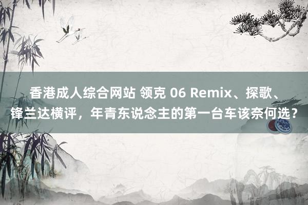 香港成人综合网站 领克 06 Remix、探歌、锋兰达横评，年青东说念主的第一台车该奈何选？