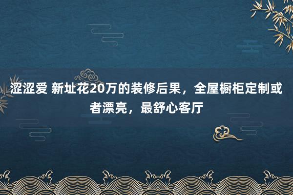 涩涩爱 新址花20万的装修后果，全屋橱柜定制或者漂亮，最舒心客厅