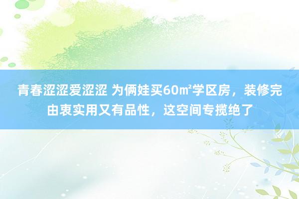 青春涩涩爱涩涩 为俩娃买60㎡学区房，装修完由衷实用又有品性，这空间专揽绝了