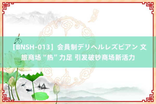 【BNSH-013】会員制デリヘルレズビアン 文旅商场“热”力足 引发破钞商场新活力