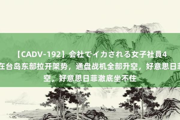 【CADV-192】会社でイカされる女子社員4時間 山东舰在台岛东部拉开架势，通盘战机全部升空，好意思日菲澈底坐不住