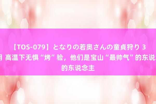 【TOS-079】となりの若奥さんの童貞狩り 3 美月 高温下无惧“烤”验，他们是宝山“最帅气”的东说念主