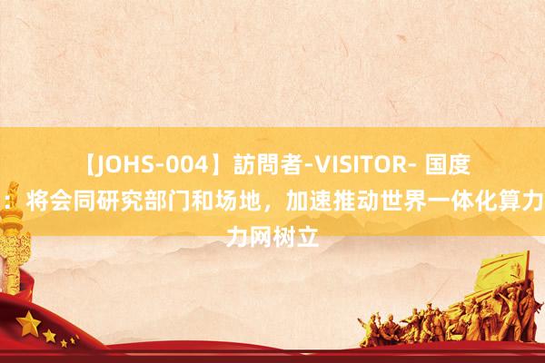 【JOHS-004】訪問者-VISITOR- 国度数据局：将会同研究部门和场地，加速推动世界一体化算力网树立