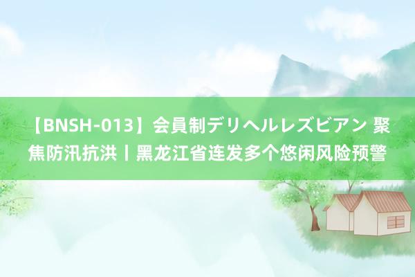 【BNSH-013】会員制デリヘルレズビアン 聚焦防汛抗洪丨黑龙江省连发多个悠闲风险预警