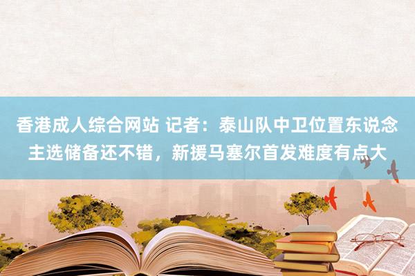 香港成人综合网站 记者：泰山队中卫位置东说念主选储备还不错，新援马塞尔首发难度有点大