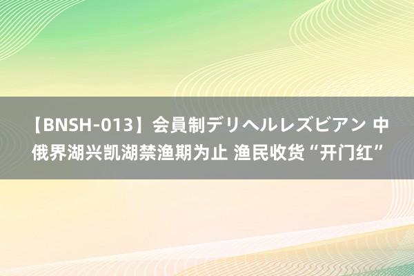 【BNSH-013】会員制デリヘルレズビアン 中俄界湖兴凯湖禁渔期为止 渔民收货“开门红”