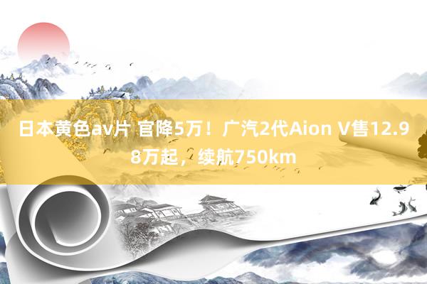 日本黄色av片 官降5万！广汽2代Aion V售12.98万起，续航750km