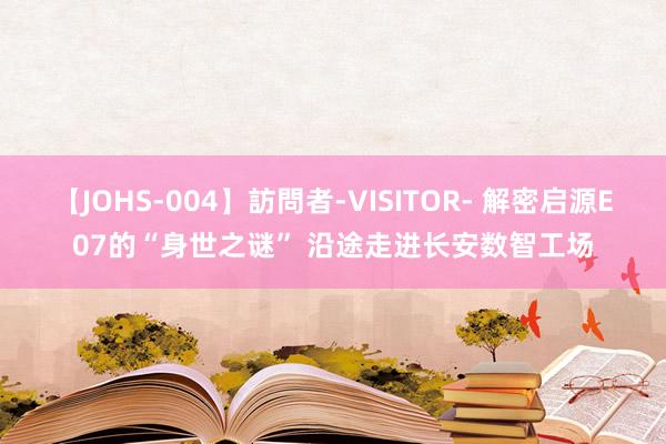 【JOHS-004】訪問者-VISITOR- 解密启源E07的“身世之谜” 沿途走进长安数智工场