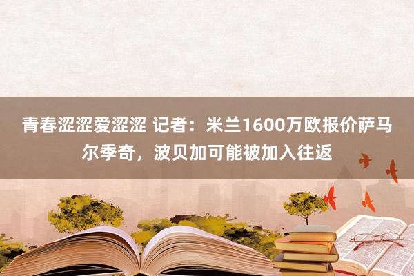 青春涩涩爱涩涩 记者：米兰1600万欧报价萨马尔季奇，波贝加可能被加入往返