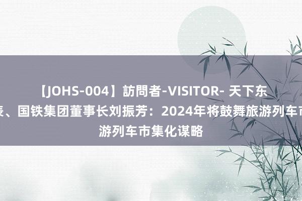 【JOHS-004】訪問者-VISITOR- 天下东谈主大代表、国铁集团董事长刘振芳：2024年将鼓舞旅游列车市集化谋略