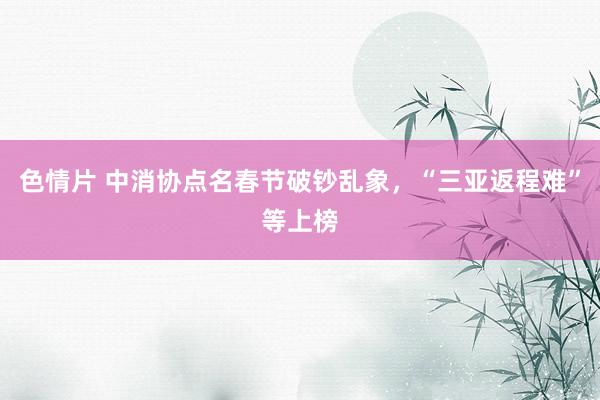 色情片 中消协点名春节破钞乱象，“三亚返程难”等上榜