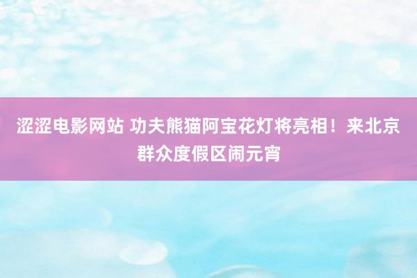 涩涩电影网站 功夫熊猫阿宝花灯将亮相！来北京群众度假区闹元宵