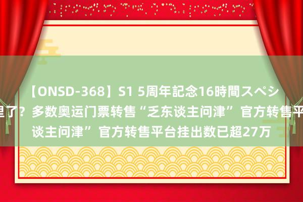 【ONSD-368】S1 5周年記念16時間スペシャル WHITE 砸手里了？多数奥运门票转售“乏东谈主问津” 官方转售平台挂出数已超27万