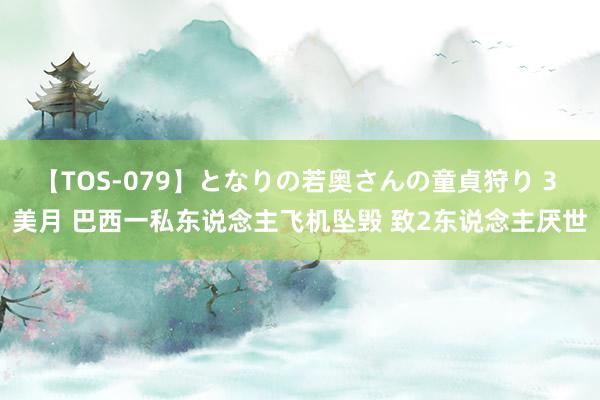 【TOS-079】となりの若奥さんの童貞狩り 3 美月 巴西一私东说念主飞机坠毁 致2东说念主厌世