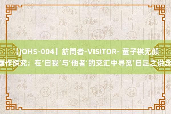 【JOHS-004】訪問者-VISITOR- 董子棋无颜画作探究：在‘自我’与‘他者’的交汇中寻觅‘自足之说念’