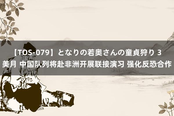 【TOS-079】となりの若奥さんの童貞狩り 3 美月 中国队列将赴非洲开展联接演习 强化反恐合作