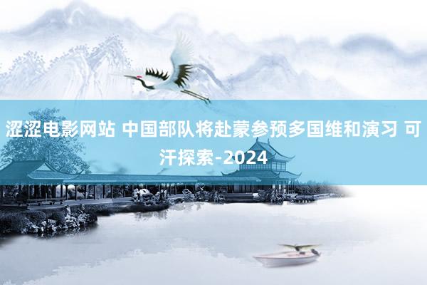 涩涩电影网站 中国部队将赴蒙参预多国维和演习 可汗探索-2024