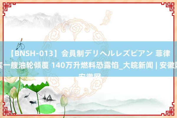 【BNSH-013】会員制デリヘルレズビアン 菲律宾一艘油轮倾覆 140万升燃料恐露馅_大皖新闻 | 安徽网