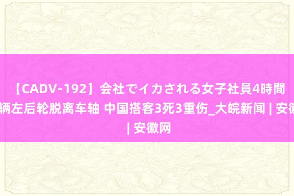 【CADV-192】会社でイカされる女子社員4時間 车辆左后轮脱离车轴 中国搭客3死3重伤_大皖新闻 | 安徽网