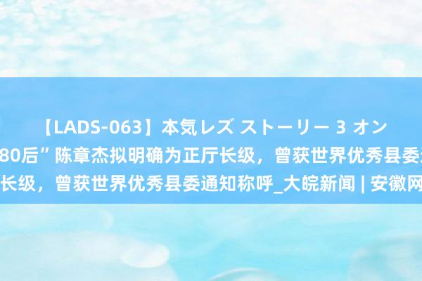 【LADS-063】本気レズ ストーリー 3 オンナだけの秘密の癒し編 “80后”陈章杰拟明确为正厅长级，曾获世界优秀县委通知称呼_大皖新闻 | 安徽网