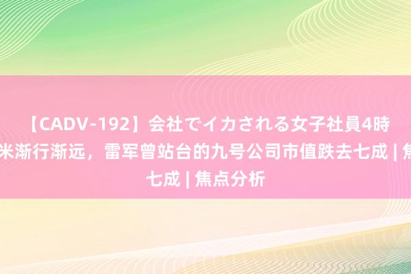 【CADV-192】会社でイカされる女子社員4時間 和小米渐行渐远，雷军曾站台的九号公司市值跌去七成 | 焦点分析