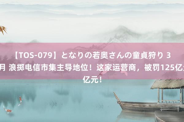 【TOS-079】となりの若奥さんの童貞狩り 3 美月 浪掷电信市集主导地位！这家运营商，被罚125亿元！