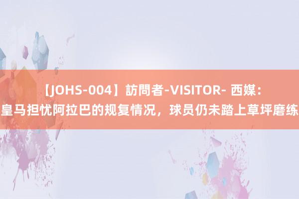 【JOHS-004】訪問者-VISITOR- 西媒：皇马担忧阿拉巴的规复情况，球员仍未踏上草坪磨练