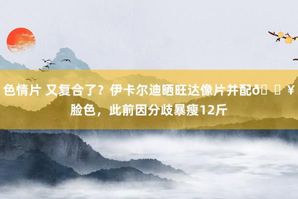 色情片 又复合了？伊卡尔迪晒旺达像片并配?脸色，此前因分歧暴瘦12斤