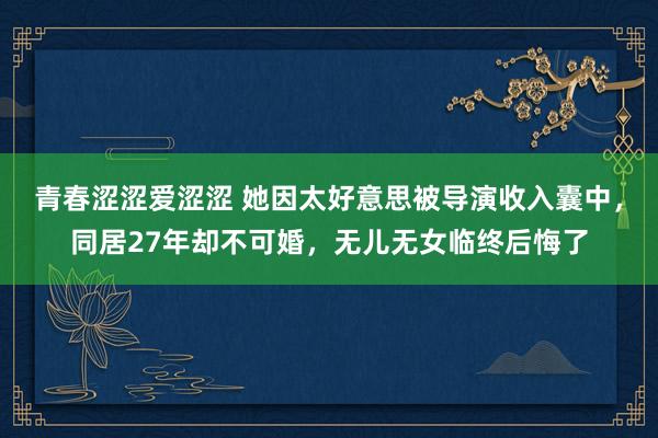 青春涩涩爱涩涩 她因太好意思被导演收入囊中，同居27年却不可婚，无儿无女临终后悔了