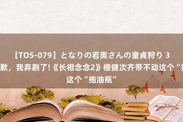 【TOS-079】となりの若奥さんの童貞狩り 3 美月 抱歉，我弃剧了!《长相念念2》檀健次齐带不动这个“拖油瓶”