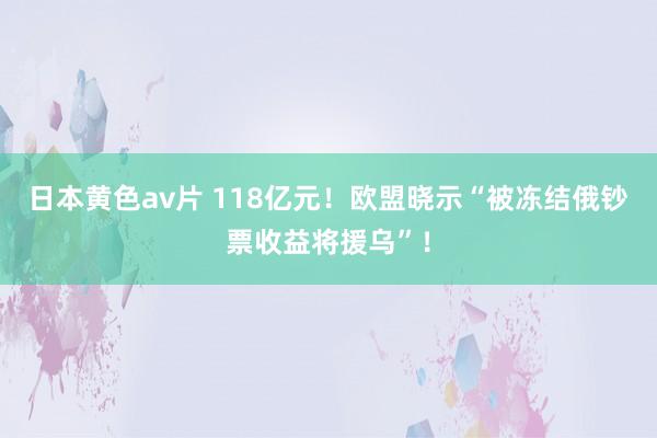 日本黄色av片 118亿元！欧盟晓示“被冻结俄钞票收益将援乌”！