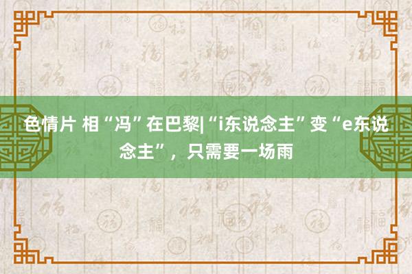 色情片 相“冯”在巴黎|“i东说念主”变“e东说念主”，只需要一场雨