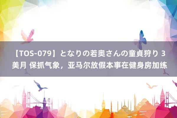 【TOS-079】となりの若奥さんの童貞狩り 3 美月 保抓气象，亚马尔放假本事在健身房加练